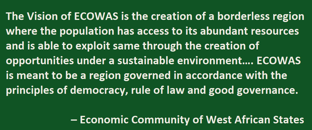 The Vision of ECOWAS is the creation of a borderless region where the population has access to its abundant resources and is able to exploit same through the creation of opportunities under a sustainable environment…. ECOWAS is meant to be a region governed in accordance with the principles of democracy, rule of law and good governance.  – Economic Community of West African States