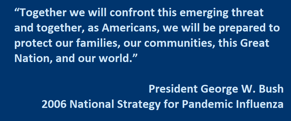 Together we will confront this emerging threat and together, as Americans, we will be prepared to protect our families, our communities, this Great Nation, and our world.”  - President George W. Bush   National Strategy for Pandemic Influenza