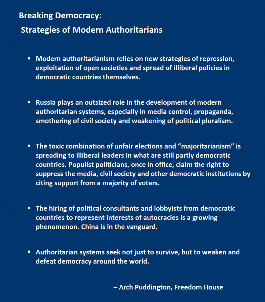 Breaking Democracy:<br />
 Strategies of Modern Authoritarians: Modern authoritarianism relies on new strategies of repression, exploitation of open societies and spread of illiberal policies in democratic countries themselves. Russia plays an outsized role in the development of modern authoritarian systems, especially in media control, propaganda, smothering of civil society and weakening of political pluralism.  The toxic combination of unfair elections and “majoritarianism” is spreading to illiberal leaders in what are still partly democratic countries. Populist politicians, once in office, claim the right to suppress the media, civil society and other democratic institutions by citing support from a majority of voters. The hiring of political consultants and lobbyists from democratic countries to represent interests of autocracies is a growing phenomenon. China is in the vanguard. Authoritarian systems seek not just to survive, but to weaken and defeat democracy around the world.  – Arch Puddington, Freedom House