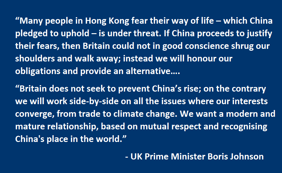 Many people in Hong Kong fear their way of life – which China pledged to uphold – is under threat. If China proceeds to justify their fears, then Britain could not in good conscience shrug our shoulders and walk away; instead we will honour our obligations and provide an alternative…. Britain does not seek to prevent China’s rise; on the contrary we will work side-by-side on all the issues where our interests converge, from trade to climate change. We want a modern and mature relationship, based on mutual respect and recognising China's place in the world.