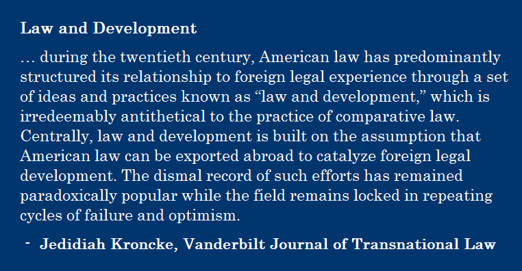 … during the twentieth century, American law has predominantly structured its relationship to foreign legal experience through a set of ideas and practices known as “law and development,” which is irredeemably antithetical to the practice of comparative law. Centrally, law and development is built on the assumption that American law can be exported abroad to catalyze foreign legal development. The dismal record of such efforts has remained paradoxically popular while the field remains locked in repeating cycles of failure and optimism. - Jedidiah Kroncke, Vanderbilt Journal of Transnational Law