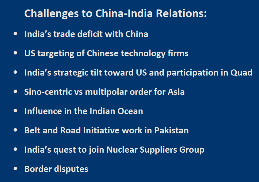 Challenges to China-India Relations:  -	India’s trade deficit with China  -	US targeting of Chinese technology firms -	India’s strategic tilt toward US and participation in Quad -	Sino-centric vs multipolar order for Asia -	Influence in the Indian Ocean -	Belt and Road Initiative in Pakistan  -	India’s quest to join Nuclear Suppliers Group   -	Border disputes 