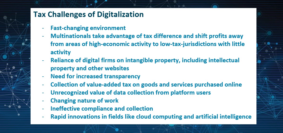 Tax Challenges of Digitalization  -	Fast-changing environment -	Multinationals take advantage of tax difference and shift profits away from areas of high-economic activity to low-tax-jurisdictions with little activity -	Reliance of digital firms on intangible property, including intellectual property and other websites -	Need for increased transparency -	Collection of value-added tax on goods and services purchased online -	Unrecognized value of data collection from platform users -	Changing nature of work -	Ineffective compliance and collection  -	Rapid innovations in fields like cloud computing and artificial intelligence