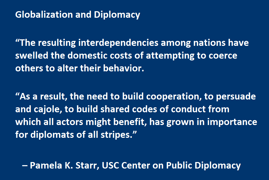 Globalization and Diplomacy  “The resulting interdependencies among nations have swelled the domestic costs of attempting to coerce others to alter their behavior.  As a result, the need to build cooperation, to persuade and cajole, to build shared codes of conduct from which all actors might benefit, has grown in importance for diplomats of all stripes.”    – Pamela K. Starr, USC Center on Public Diplomacy