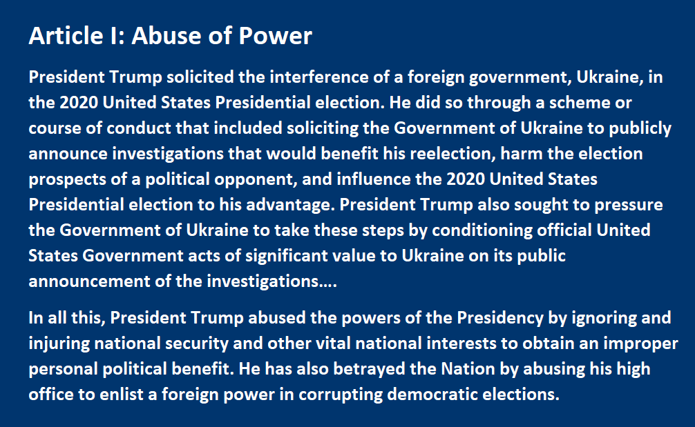Article I: Abuse of Power President Trump solicited the interference of a foreign government, Ukraine, in the 2020 United States Presidential election. He did so through a scheme or course of conduct that included soliciting the Government of Ukraine to publicly announce investigations that would benefit his reelection, harm the election prospects of a political opponent, and influence the 2020 United States Presidential election to his advantage. President Trump also sought to pressure the Government of Ukraine to take these steps by conditioning official United States Government acts of significant value to Ukraine on its public announcement of the investigations…. In all this, President Trump abused the powers of the Presidency by ignoring and injuring national security and other vital national interests to obtain an improper personal political benefit. He has also betrayed the Nation by abusing his high office to enlist a foreign power in corrupting democratic elections.
