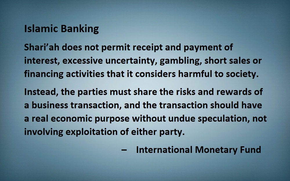 Islamic Banking Shari’ah does not permit receipt and payment of interest, excessive uncertainty, gambling, short sales or financing activities that it considers harmful to society.  Instead, the parties must share the risks and rewards of a business transaction, and the transaction should have a real economic purpose without undue speculation, not involving exploitation of either party.  –    International Monetary Fund