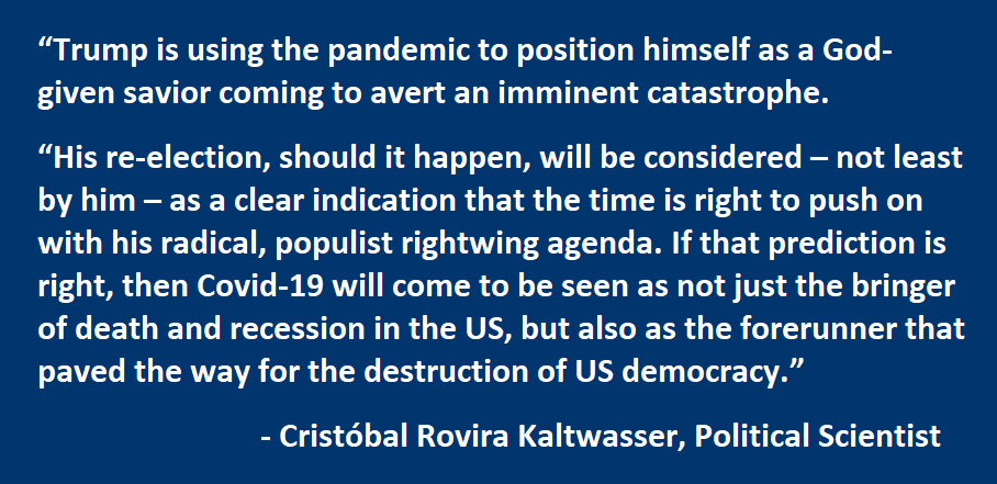 Trump is using the pandemic to position himself as a God-given savior coming to avert an imminent catastrophe. His re-election, should it happen, will be considered – not least by him – as a clear indication that the time is right to push on with his radical, populist rightwing agenda. If that prediction is right, then Covid-19 will come to be seen as not just the bringer of death and recession in the US, but also as the forerunner that paved the way for the destruction of US democracy.  - Cristóbal Rovira Kaltwasser, Political Scientist