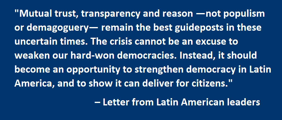Mutual trust, transparency and reason —not populism or demagoguery— remain the best guideposts in these uncertain times. The crisis cannot be an excuse to weaken our hard-won democracies. Instead, it should become an opportunity to strengthen democracy in Latin America, and to show it can deliver for citizens.  – Letter from Latin American leaders 