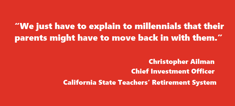 “We just have to explain to millennials that their parents might have to move back in with them.” Christopher Ailman Chief Investment Officer California State Teachers’ Retirement System