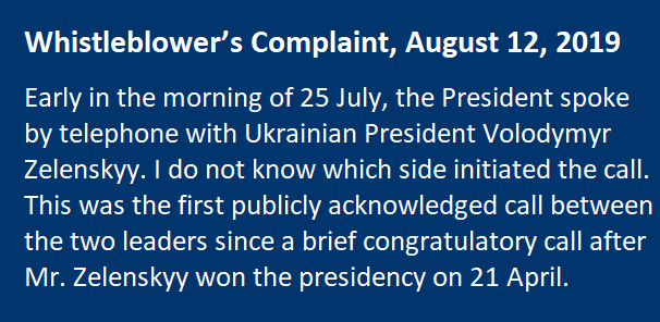 Whistleblower’s Complaint, August 12, 2019 Early in the morning of 25 July, the President spoke by telephone with Ukrainian President Volodymyr Zelenskyy. I do not know which side initiated the call. This was the first publicly acknowledged call between the two leaders since a brief congratulatory call after Mr. Zelenskyy won the presidency on 21 April.