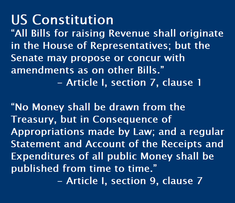 US Constitution “All Bills for raising Revenue shall originate in the House of Representatives; but the Senate may propose or concur with amendments as on other Bills.”    - Article I, section 7, clause 1  “No Money shall be drawn from the Treasury, but in Consequence of Appropriations made by Law; and a regular Statement and Account of the Receipts and Expenditures of all public Money shall be published from time to time.”   - Article I, section 9, clause 7
