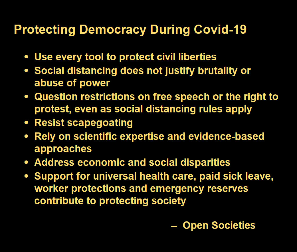 Protecting Democracy During Covid-19  -	Use every tool to protect civil liberties  -	Social distancing does not justify brutality or abuse of power -	Question restrictions on free speech or the right to protest, even as social distancing rules apply -	Resist scapegoating -	Rely on scientific expertise and evidence-based approaches -	Address economic and social disparities -	Support for universal health care, paid sick leave, worker protections and emergency reserves contribute to protecting society   –  Open Societies 