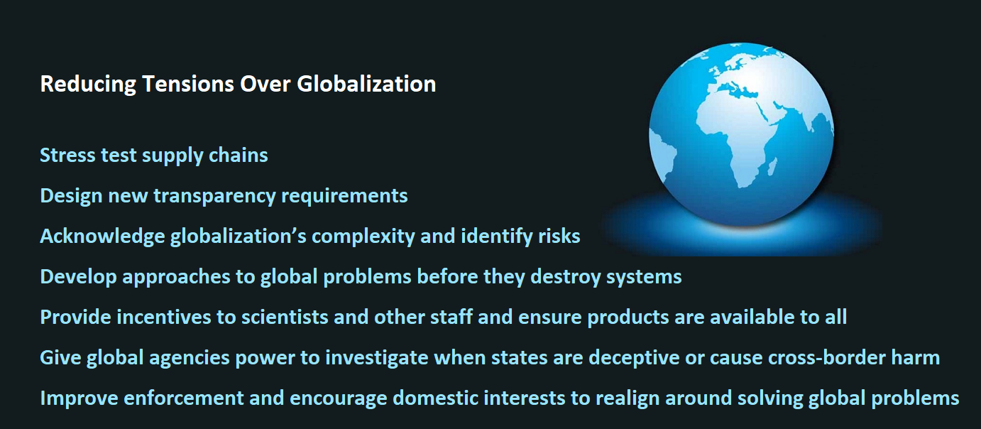 Reducing Tensions Over Globalization   Stress test supply chains. Design new transparency requirements Acknowledge globalization’s complexity and identify risks. Develop approaches to global problems before they destroy systems. Provide incentives to scientists and other staff and ensure products are available to all. Give global agencies power to investigate when states are deceptive or cause cross-border harm. Improve enforcement and encourage domestic interests to realign around solving global problems