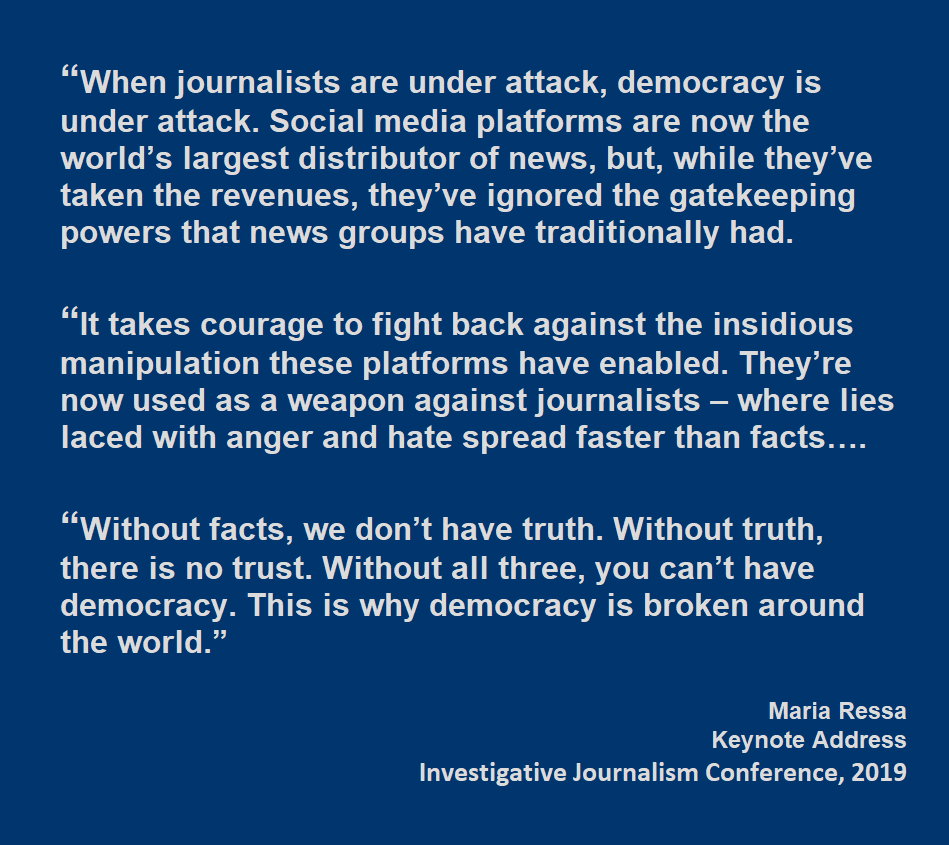 When journalists are under attack, democracy is under attack. Social media platforms are now the world’s largest distributor of news, but, while they’ve taken the revenues, they’ve ignored the gatekeeping powers that news groups have traditionally had. “It takes courage to fight back against the insidious manipulation these platforms have enabled. They’re now used as a weapon against journalists – where lies laced with anger and hate spread faster than facts….  “Without facts, we don’t have truth. Without truth, there is no trust. Without all three, you can’t have democracy. This is why democracy is broken around the world.” Maria Ressa Keynote Address Investigative Journalism Conference, 2019