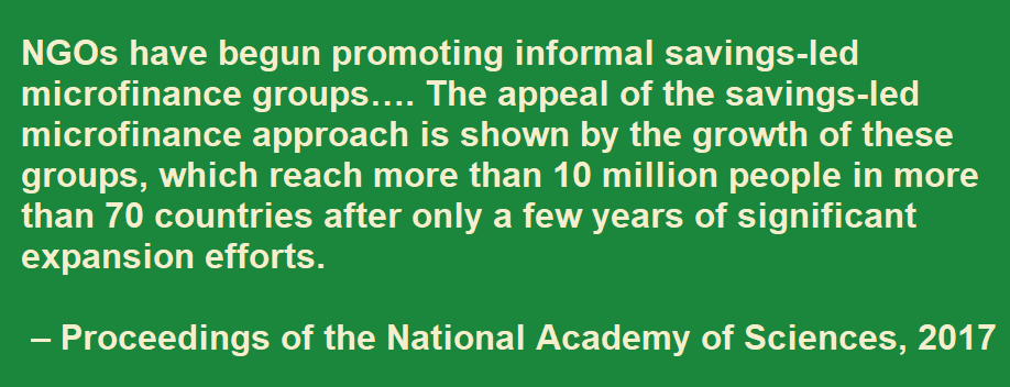 NGOs have begun promoting informal savings-led microfinance groups…. The appeal of the savings-led   microfinance approach is shown by the growth of these groups, which reach more than 10 million people in more than 70 countries after only a few years of significant expansion efforts. – Proceedings of the National Academy of Sciences, 2017