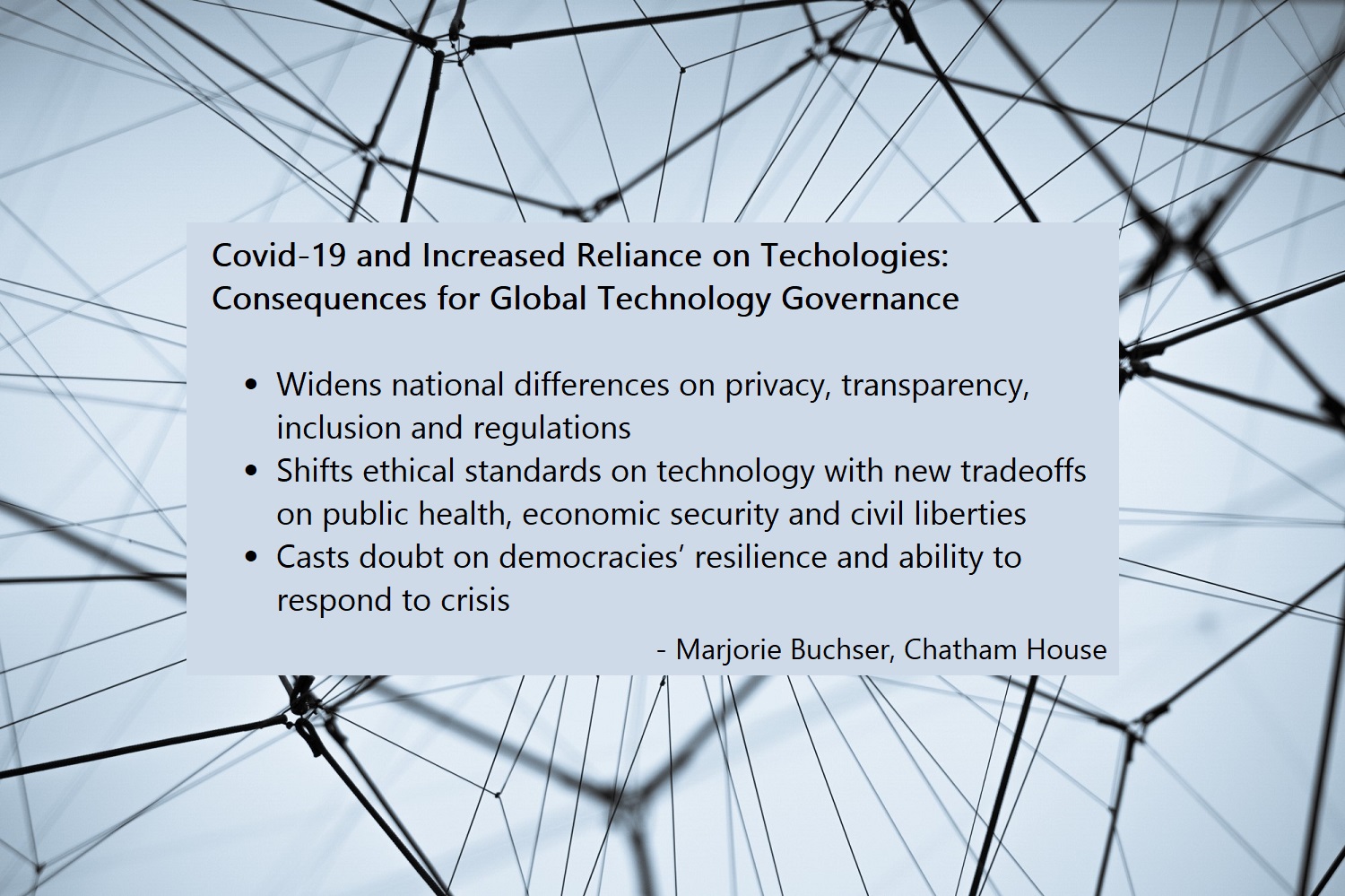 Consequences for Global Technology Governance  -	Widens national differences on privacy, transparency, inclusion and regulations  -	Shifts ethical standards on technology with new tradeoffs on public health, economic security and civil liberties   -	Casts doubt on democracies’ resilience and ability to respond to crisis  -	Marjorie Buchser, Chatham House