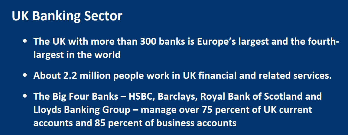 Banking Sector •	The UK with more than 300 banks is Europe’s largest and the fourth-largest in the world •	About 2.2 million people work in UK financial and related services. •	The Big Four Banks – HSBC, Barclays, Royal Bank of Scotland and Lloyds Banking Group – manage over 75 percent of UK current 