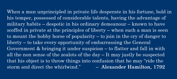 When a man unprincipled in private life desperate in his fortune, bold in his temper, possessed of considerable talents, having the advantage of military habits – despotic in his ordinary demeanour – known to have scoffed in private at the principles of liberty – when such a man is seen to mount the hobby horse of popularity – to join in the cry of danger to liberty – to take every opportunity of embarrassing the General Government &amp; bringing it under suspicion – to flatter and fall in with all the non sense of the zealots of the day – It may justly be suspected that his object is to throw things into confusion that he may “ride the storm and direct the whirlwind.” –  Alexander Hamilton, 1792