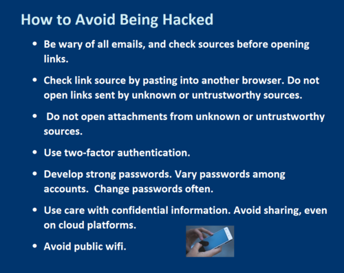 How to Avoid Being Hacked •	Be wary of all emails, and check sources before opening links.  •	Check link source by pasting into another browser. Do not open links sent by unknown or untrustworthy sources.  •	 Do not open attachments from unknown or untrustworthy sources.  •	Use two-factor authentication.  •	Develop strong passwords. Vary passwords among accounts.  Change passwords often. •	Use care with confidential information. Avoid sharing, even on cloud platforms.  •	Avoid public wifi. 