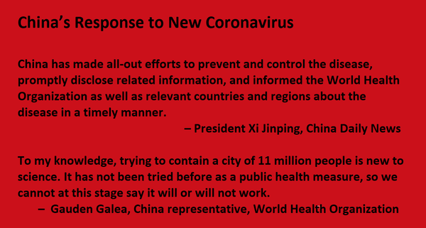 China’s Response to New Coronavirus  China has made all-out efforts to prevent and control the disease, promptly disclose related information, and informed the World Health Organization as well as relevant countries and regions about the disease in a timely manner.       – President Xi Jinping, China Daily News  To my knowledge, trying to contain a city of 11 million people is new to science. It has not been tried before as a public health measure, so we cannot at this stage say it will or will not work.  –  Gauden Galea, World Health Organization, China representative for China
