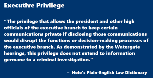  Executive Privilege “The privilege that allows the president and other high officials of the executive branch to keep certain communications private if disclosing those communications would disrupt the functions or decision-making processes of the executive branch. As demonstrated by the Watergate hearings, this privilege does not extend to information germane to a criminal investigation.”   –  Nolo’s Plain-English Law Dictionary