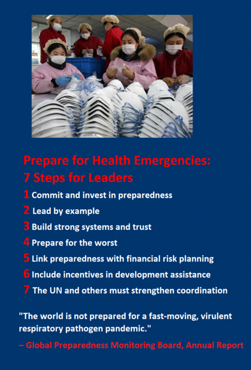  7 Steps for Leaders  1 Commit and invest in preparedness. 2 Lead by example.  3 Build strong systems and trust 4 Prepare for the worst 5 Link preparedness with financial risk planning 6 Include incentives in development assistance 7 The UN and others must strengthen coordination    &quot;The world is not prepared for a fast-moving, virulent respiratory pathogen pandemic.&quot; – Global Preparedness Monitoring Board, Annual Report, 2019   