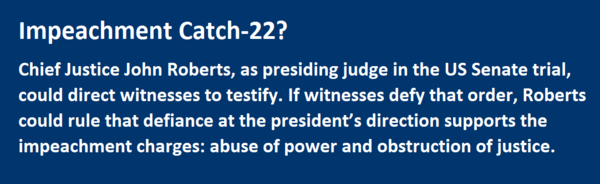 Impeachment Catch-22? Chief Justice John Roberts, as presiding judge in the US Senate trial, could direct witnesses to testify. If witnesses defy that order, Roberts could rule that defiance at the president’s direction supports the impeachment charges: abuse of power and obstruction of justice.  
