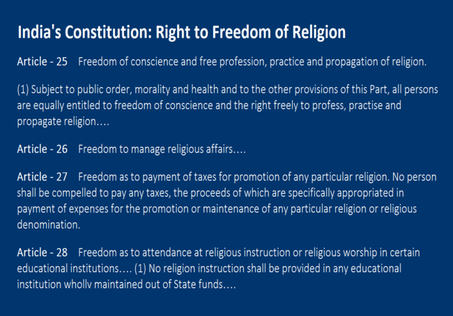 Right to Freedom of Religion  Article - 25 Freedom of conscience and free profession, practice and propagation of religion.  (1) Subject to public order, morality and health and to the other provisions of this Part, all persons are equally entitled to freedom of conscience and the right freely to profess, practise and propagate religion….  Article - 26 Freedom to manage religious affairs…. Article - 27 Freedom as to payment of taxes for promotion of any particular religion. No person shall be compelled to pay any taxes, the proceeds of which are specifically appropriated in payment of expenses for the promotion or maintenance of any particular religion or religious denomination.  Article - 28 Freedom as to attendance at religious instruction or religious worship in certain educational institutions…. (1)	No religion instruction shall be provided in any educational institution wholly maintained out of State funds….