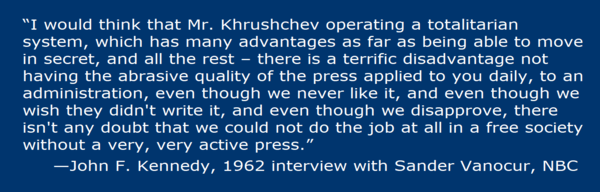  “I would think that Mr. Khrushchev operating a totalitarian system, which has many advantages as far as being able to move in secret, and all the rest – there is a terrific disadvantage not having the abrasive quality of the press applied to you daily, to an administration, even though we never like it, and even though we wish they didn't write it, and even though we disapprove, there isn't any doubt that we could not do the job at all in a free society without a very, very active press.” —John F. Kennedy, 1962 interview with Sander Vanocur, NBC
