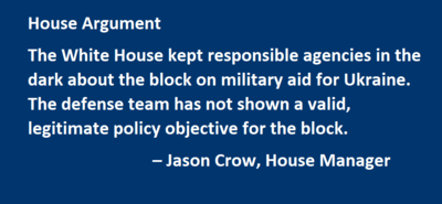 House Argument The White House kept responsible agencies in the dark about the block on military aid for Ukraine. The defense team has not shown a valid, legitimate policy objective for the block. – Jason Crow, House Manager