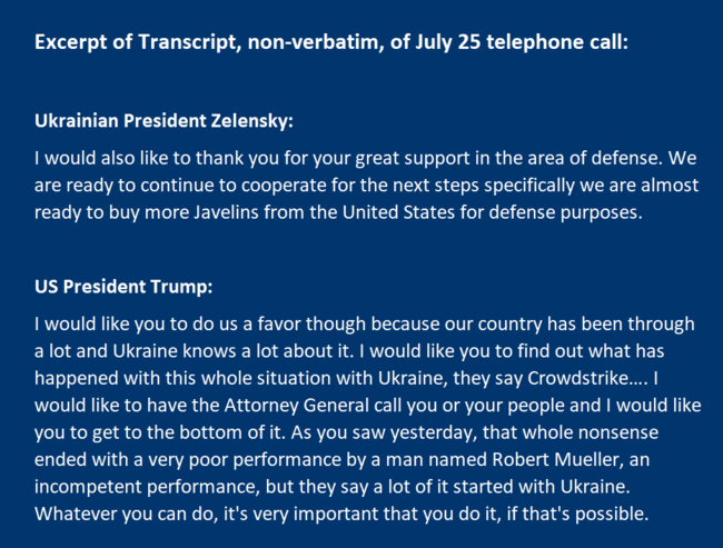  I would like you to do us a favor though because our country has been through a lot and Ukraine knows a lot about it. I would like you to find out what has happened with this whole situation with Ukraine, they say Crowdstrike…. I would like to have the Attorney General call you or your people and I would like you to get to the bottom of it. As you saw yesterday, that whole nonsense ended with a very poor performance by a man named Robert Mueller, an incompetent performance, but they say a lot of it started with Ukraine. Whatever you can do, it's very important that you do it, if that's possible.