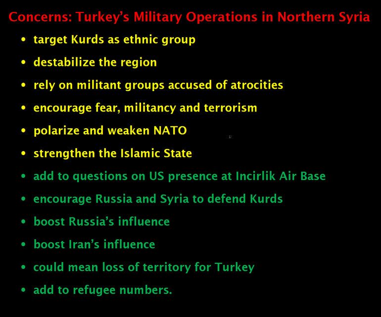 Turkey’s Military Operations in Northern Syria -	target Kurds as ethnic group -	destabilize the region -	rely on militant groups accused of atrocities -	encourage fear, militancy and terrorism  -	polarize and weaken NATO -	strengthen the Islamic State -	add to questions on US presence at Incirlik Air Base -	encourage Russia and Syria to defend Kurds -	boost Russia’s influence -	boost Iran’s influence -	could mean loss of territory for Turkey. -	add to refugee numbers..  