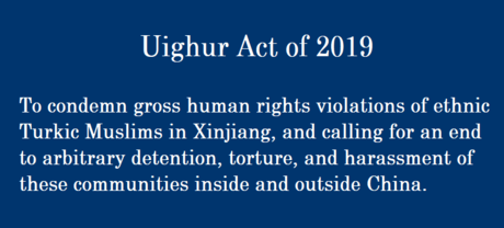 Uighur Act of 2019 To condemn gross human rights violations of ethnic Turkic Muslims in Xinjiang, and calling for an end to arbitrary detention, torture, and harassment of these communities inside and outside China.