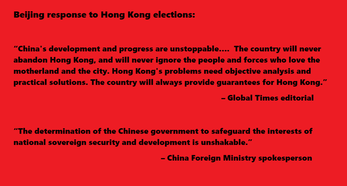    “China's development and progress are unstoppable….  The country will never abandon Hong Kong, and will never ignore the people and forces who love the motherland and the city. Hong Kong's problems need objective analysis and practical solutions. The country will always provide guarantees for Hong Kong.”                                                      – Global Times editorial  “The determination of the Chinese government to safeguard the interests of national sovereign security and development is unshakable.”   					– China Foreign Ministry spokesperson