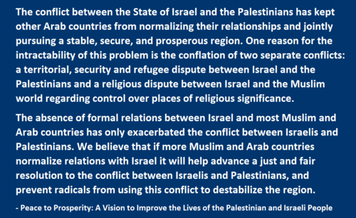  a territorial, security and refugee dispute between Israel and the Palestinians and a religious dispute between Israel and the Muslim world regarding control over places of religious significance.  The absence of formal relations between Israel and most Muslim and Arab countries has only exacerbated the conflict between Israelis and Palestinians. We believe that if more Muslim and Arab countries normalize relations with Israel it will help advance a just and fair resolution to the conflict between Israelis and Palestinians, and prevent radicals from using this conflict to destabilize the region.   