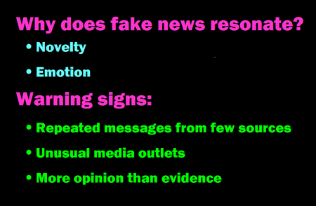 Why does fake news resonate?   -	Novelty -	Emotion Warning signs:  -	Repeated messages from few sources -	Unusual media outlets -	More opinion than evidence