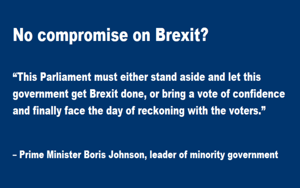  No compromise on Brexit?   “This Parliament must either stand aside and let this government get Brexit done, or bring a vote of confidence and finally face the day of reckoning with the voters.” – Boris Johnson, prime minister and leader of minority government, Sept 25, 2019 